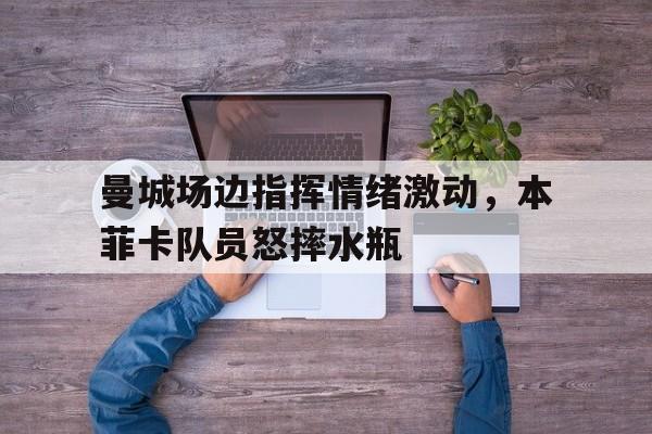 随机曼城场边指挥情绪激动，本菲卡队员怒摔水瓶