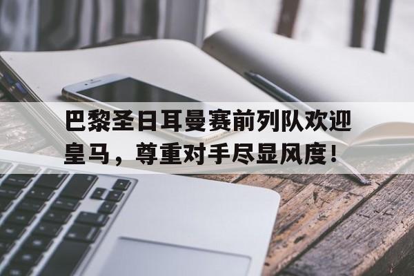 随机巴黎圣日耳曼赛前列队欢迎皇马，尊重对手尽显风度！