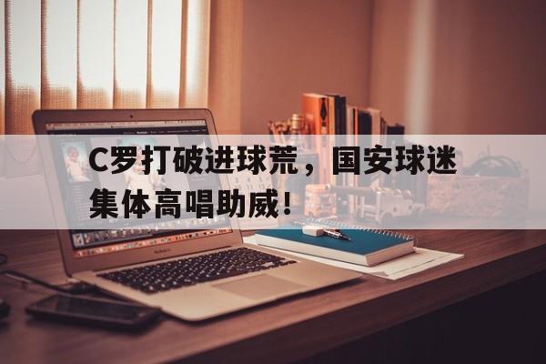 随机C罗打破进球荒，国安球迷集体高唱助威！梅西和c罗世界杯进球数